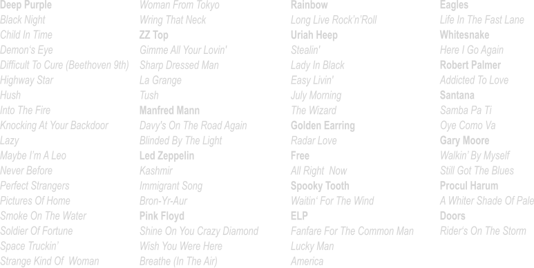 Deep Purple Black Night Child In Time Demon‘s Eye Difficult To Cure (Beethoven 9th) Highway Star Hush Into The Fire Knocking At Your Backdoor Lazy Maybe I’m A Leo Never Before			 Perfect Strangers Pictures Of Home Smoke On The Water Soldier Of Fortune Space Truckin’ Strange Kind Of  Woman    Woman From Tokyo Wring That Neck ZZ Top Gimme All Your Lovin'          Sharp Dressed Man La Grange Tush Manfred Mann Davy's On The Road Again Blinded By The Light Led Zeppelin Kashmir Immigrant Song Bron-Yr-Aur Pink Floyd Shine On You Crazy Diamond Wish You Were Here Breathe (In The Air) Rainbow Long Live Rock’n’Roll Uriah Heep Stealin' Lady In Black Easy Livin' July Morning The Wizard Golden Earring Radar Love Free All Right  Now Spooky Tooth Waitin‘ For The Wind ELP Fanfare For The Common Man Lucky Man America   Eagles Life In The Fast Lane Whitesnake Here I Go Again Robert Palmer Addicted To Love Santana Samba Pa Ti Oye Como Va	 Gary Moore Walkin’ By Myself Still Got The Blues Procul Harum A Whiter Shade Of Pale Doors Rider‘s On The Storm